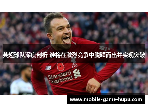 英超球队深度剖析 谁将在激烈竞争中脱颖而出并实现突破