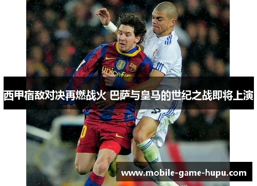 西甲宿敌对决再燃战火 巴萨与皇马的世纪之战即将上演