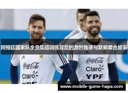 阿根廷国家队全员集结训练背后的激烈角逐与默契磨合故事