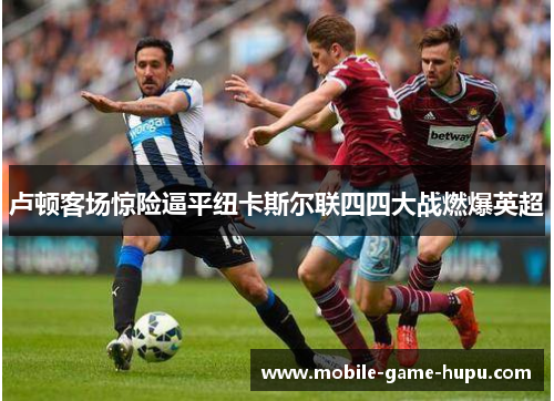 卢顿客场惊险逼平纽卡斯尔联四四大战燃爆英超 卢顿客场惊险逼平纽卡斯尔联四四大战燃爆英超