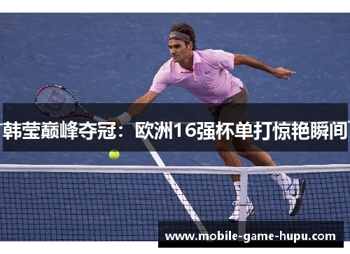 韩莹巅峰夺冠：欧洲16强杯单打惊艳瞬间