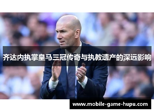 齐达内执掌皇马三冠传奇与执教遗产的深远影响